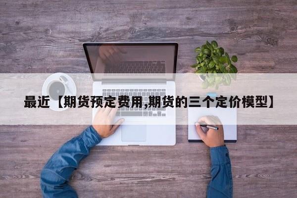 最近【期货预定费用,期货的三个定价模型】
