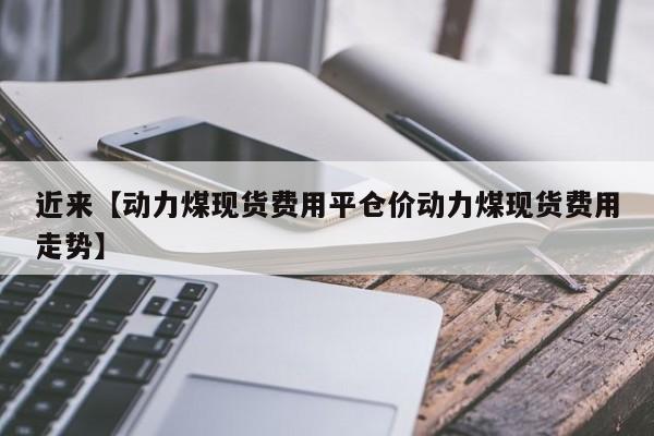 近来【动力煤现货费用平仓价动力煤现货费用走势】