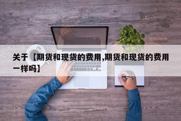 关于【期货和现货的费用,期货和现货的费用一样吗】