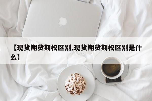 【现货期货期权区别,现货期货期权区别是什么】