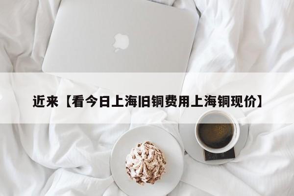 近来【看今日上海旧铜费用上海铜现价】