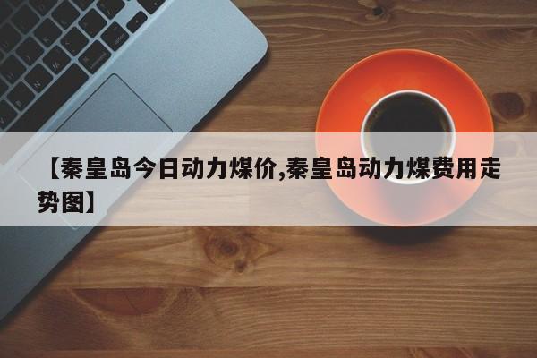【秦皇岛今日动力煤价,秦皇岛动力煤费用走势图】