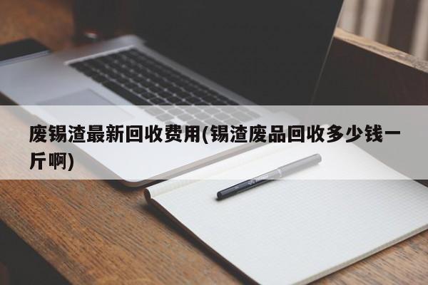 废锡渣最新回收费用(锡渣废品回收多少钱一斤啊)