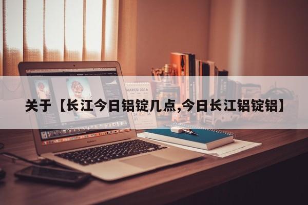 关于【长江今日铝锭几点,今日长江铝锭铝】
