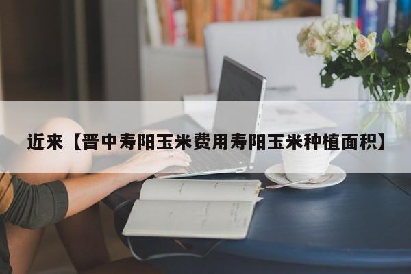 近来【晋中寿阳玉米费用寿阳玉米种植面积】