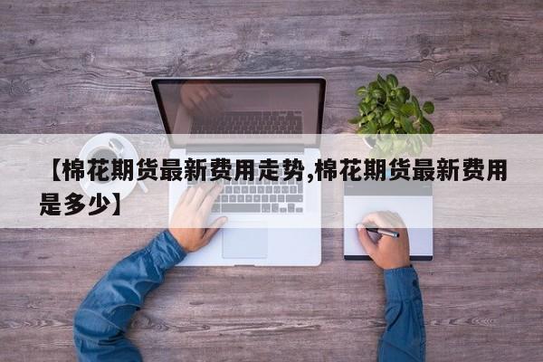 【棉花期货最新费用走势,棉花期货最新费用是多少】