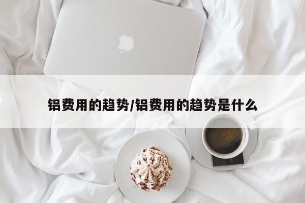 铝费用的趋势/铝费用的趋势是什么