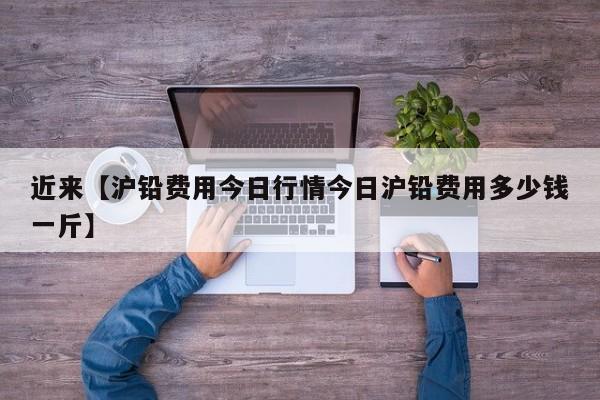 近来【沪铅费用今日行情今日沪铅费用多少钱一斤】