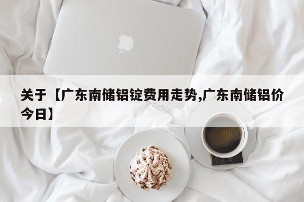 关于【广东南储铝锭费用走势,广东南储铝价今日】