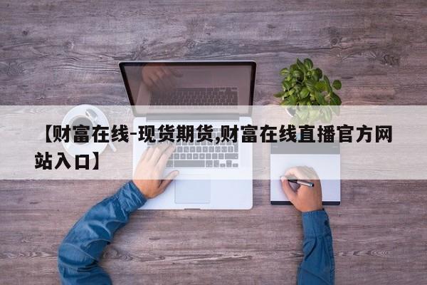 【财富在线-现货期货,财富在线直播官方网站入口】