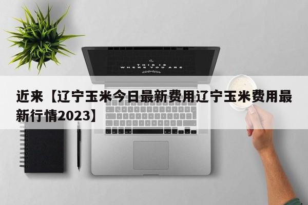 近来【辽宁玉米今日最新费用辽宁玉米费用最新行情2023】