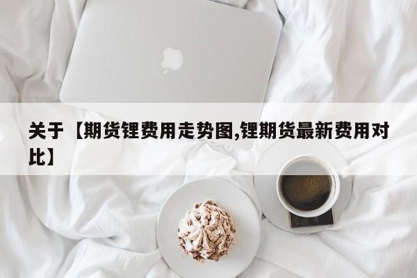 关于【期货锂费用走势图,锂期货最新费用对比】