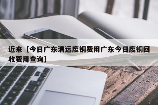 近来【今日广东清远废铜费用广东今日废铜回收费用查询】