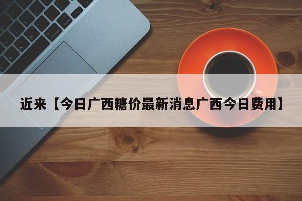 近来【今日广西糖价最新消息广西今日费用】