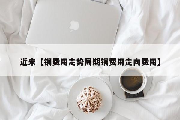 近来【铜费用走势周期铜费用走向费用】