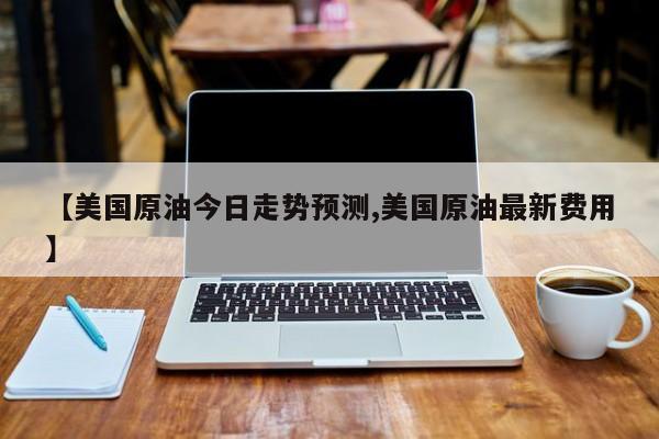 【美国原油今日走势预测,美国原油最新费用】
