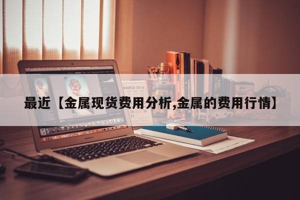 最近【金属现货费用分析,金属的费用行情】