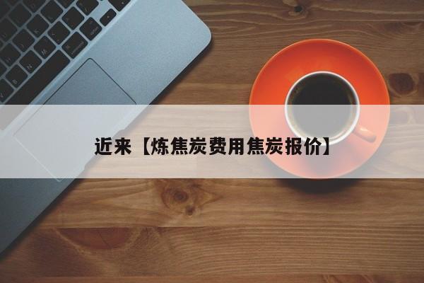 近来【炼焦炭费用焦炭报价】