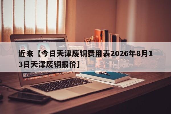 近来【今日天津废铜费用表2026年8月13日天津废铜报价】