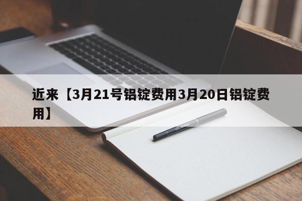 近来【3月21号铝锭费用3月20日铝锭费用】