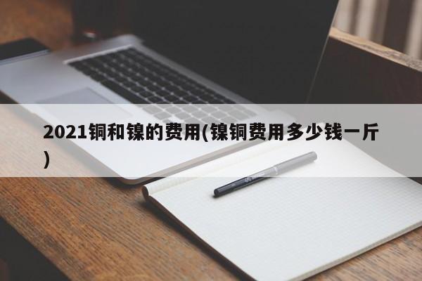 2021铜和镍的费用(镍铜费用多少钱一斤)