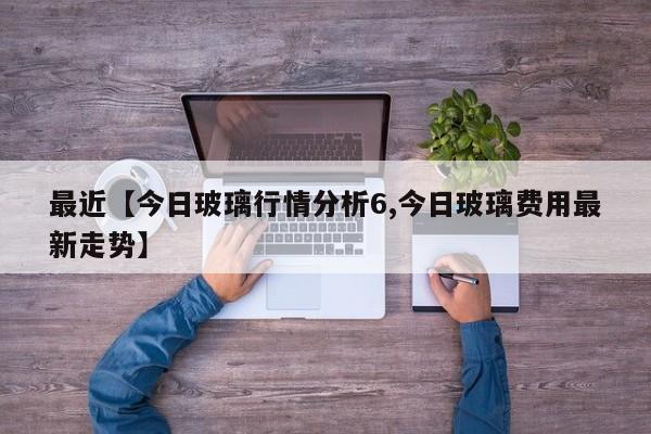 最近【今日玻璃行情分析6,今日玻璃费用最新走势】