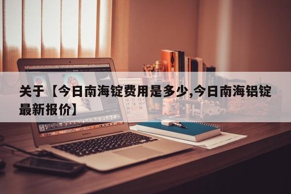 关于【今日南海锭费用是多少,今日南海铝锭最新报价】