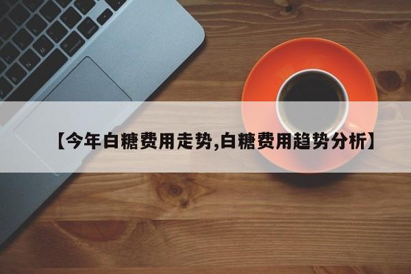 【今年白糖费用走势,白糖费用趋势分析】