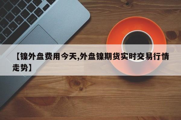 【镍外盘费用今天,外盘镍期货实时交易行情走势】