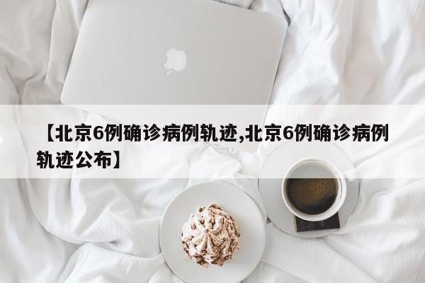 【北京6例确诊病例轨迹,北京6例确诊病例轨迹公布】