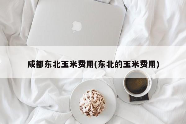 成都东北玉米费用(东北的玉米费用)