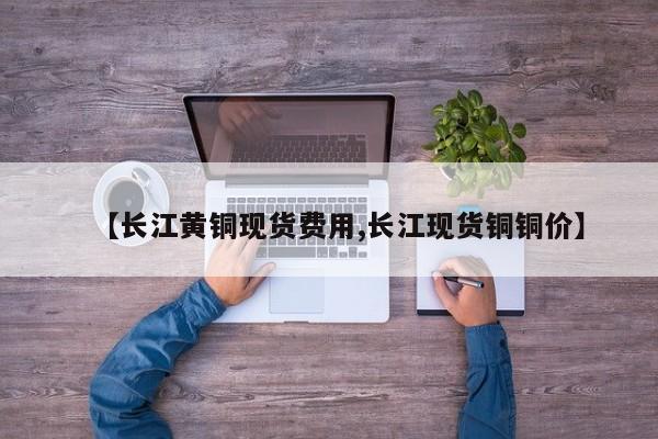 【长江黄铜现货费用,长江现货铜铜价】