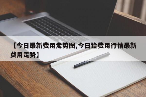 【今日最新费用走势图,今日铪费用行情最新费用走势】