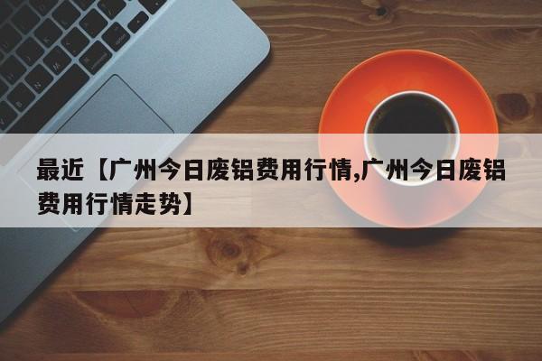 最近【广州今日废铝费用行情,广州今日废铝费用行情走势】