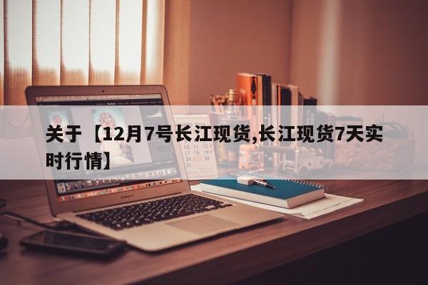 关于【12月7号长江现货,长江现货7天实时行情】