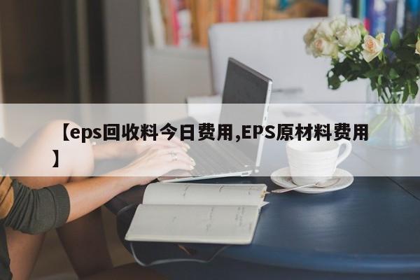 【eps回收料今日费用,EPS原材料费用】