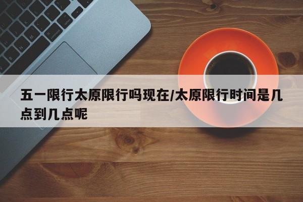 五一限行太原限行吗现在/太原限行时间是几点到几点呢