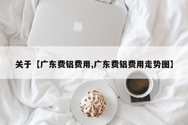 关于【广东费铝费用,广东费铝费用走势图】
