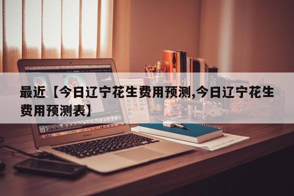 最近【今日辽宁花生费用预测,今日辽宁花生费用预测表】
