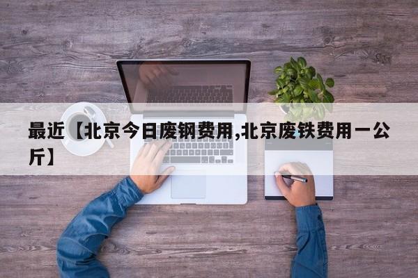 最近【北京今日废钢费用,北京废铁费用一公斤】