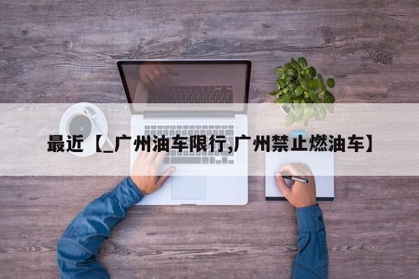 最近【_广州油车限行,广州禁止燃油车】