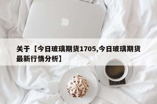 关于【今日玻璃期货1705,今日玻璃期货最新行情分析】