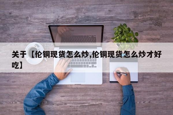 关于【伦铜现货怎么炒,伦铜现货怎么炒才好吃】