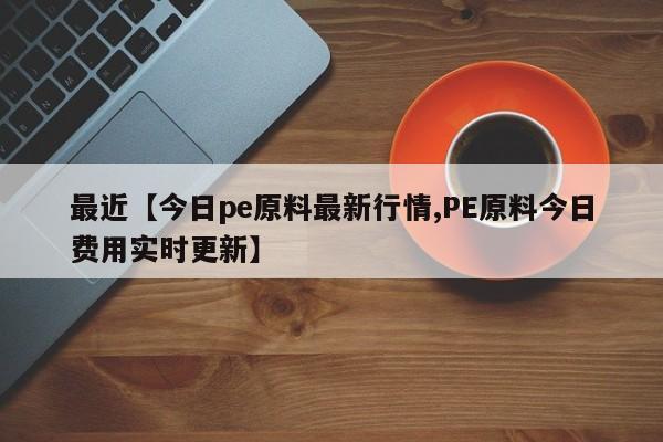 最近【今日pe原料最新行情,PE原料今日费用实时更新】