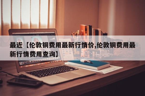 最近【伦敦铜费用最新行情价,伦敦铜费用最新行情费用查询】