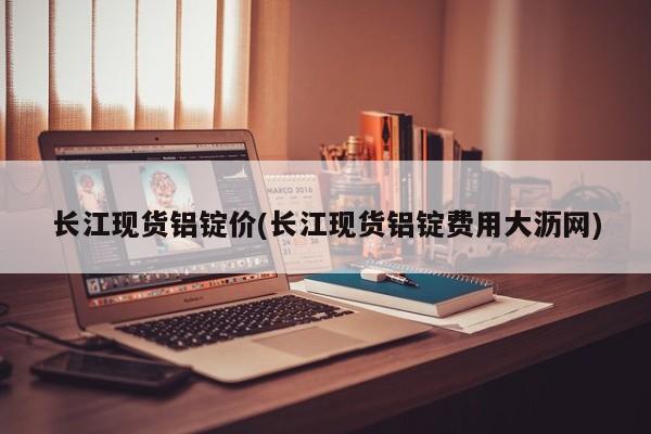 长江现货铝锭价(长江现货铝锭费用大沥网)