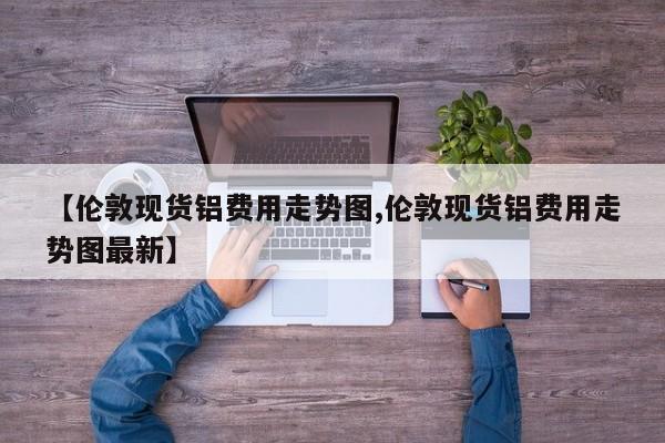 【伦敦现货铝费用走势图,伦敦现货铝费用走势图最新】