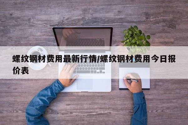 螺纹钢材费用最新行情/螺纹钢材费用今日报价表