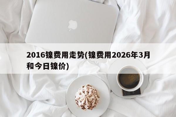 2016镍费用走势(镍费用2026年3月和今日镍价)