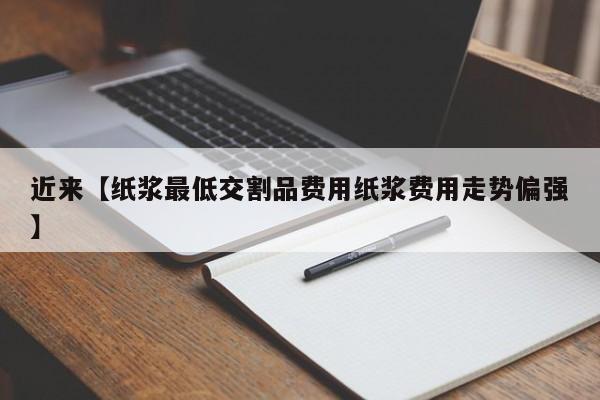 近来【纸浆最低交割品费用纸浆费用走势偏强】